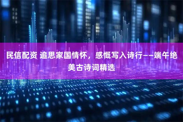 民信配资 追思家国情怀，感慨写入诗行——端午绝美古诗词精选