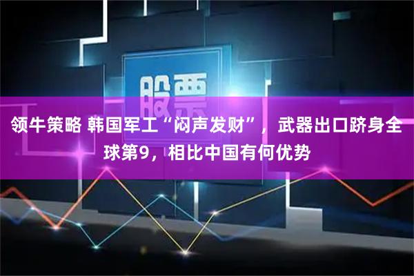 领牛策略 韩国军工“闷声发财”，武器出口跻身全球第9，相比中国有何优势