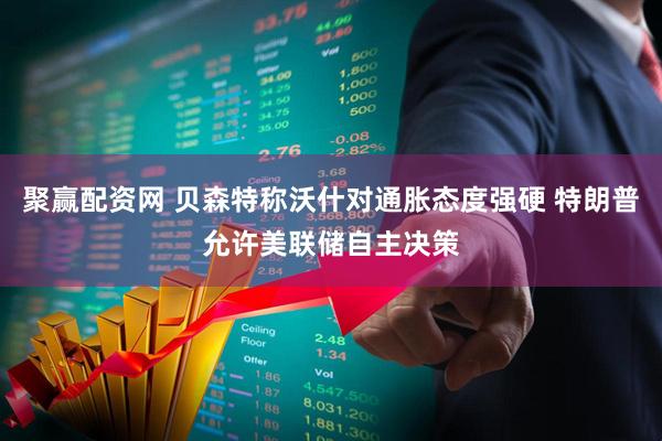 聚赢配资网 贝森特称沃什对通胀态度强硬 特朗普允许美联储自主决策