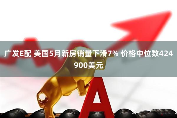 广发E配 美国5月新房销量下滑7% 价格中位数424900美元