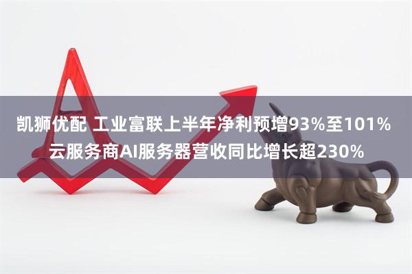 凯狮优配 工业富联上半年净利预增93%至101% 云服务商AI服务器营收同比增长超230%