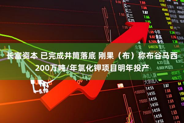 长富资本 已完成井筒落底 刚果（布）称布谷马西200万吨/年氯化钾项目明年投产