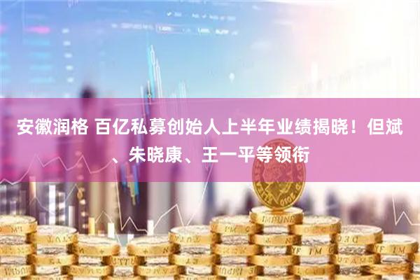 安徽润格 百亿私募创始人上半年业绩揭晓！但斌、朱晓康、王一平等领衔