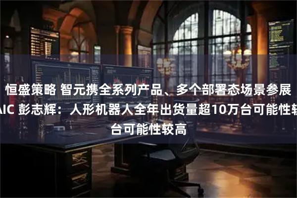 恒盛策略 智元携全系列产品、多个部署态场景参展WAIC 彭志辉：人形机器人全年出货量超10万台可能性较高