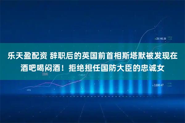 乐天盈配资 辞职后的英国前首相斯塔默被发现在酒吧喝闷酒！拒绝担任国防大臣的忠诚女