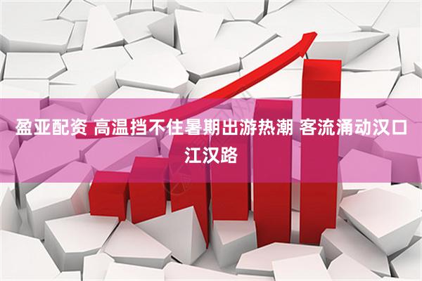 盈亚配资 高温挡不住暑期出游热潮 客流涌动汉口江汉路