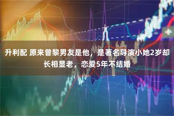 升利配 原来曾黎男友是他，是著名导演小她2岁却长相显老，恋爱5年不结婚