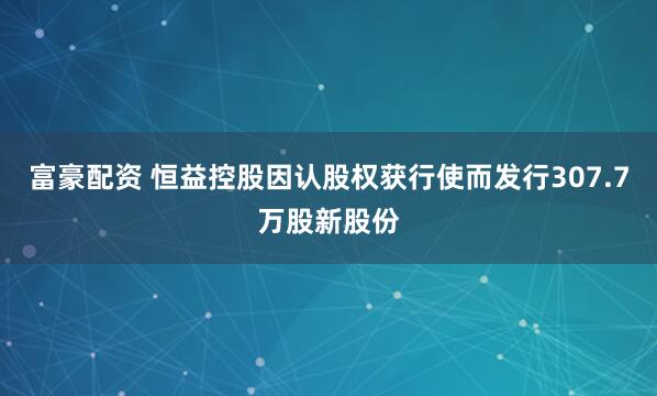 富豪配资 恒益控股因认股权获行使而发行307.7万股新股份