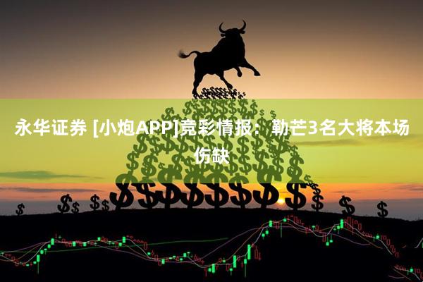 永华证券 [小炮APP]竞彩情报：勒芒3名大将本场伤缺