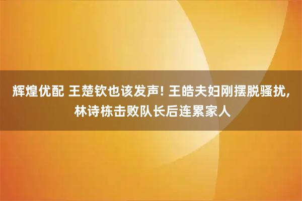 辉煌优配 王楚钦也该发声! 王皓夫妇刚摆脱骚扰, 林诗栋击败队长后连累家人